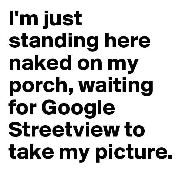 I'm just standing here naked on my porch, waiting for Google Streetview to take my picture.