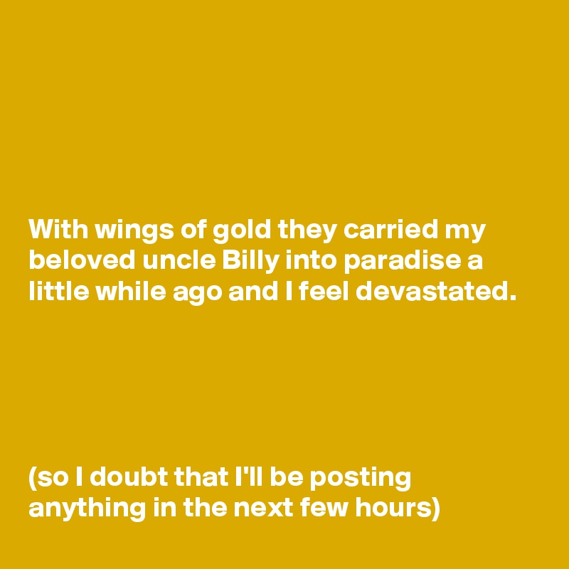 





With wings of gold they carried my beloved uncle Billy into paradise a little while ago and I feel devastated.





(so I doubt that I'll be posting anything in the next few hours)