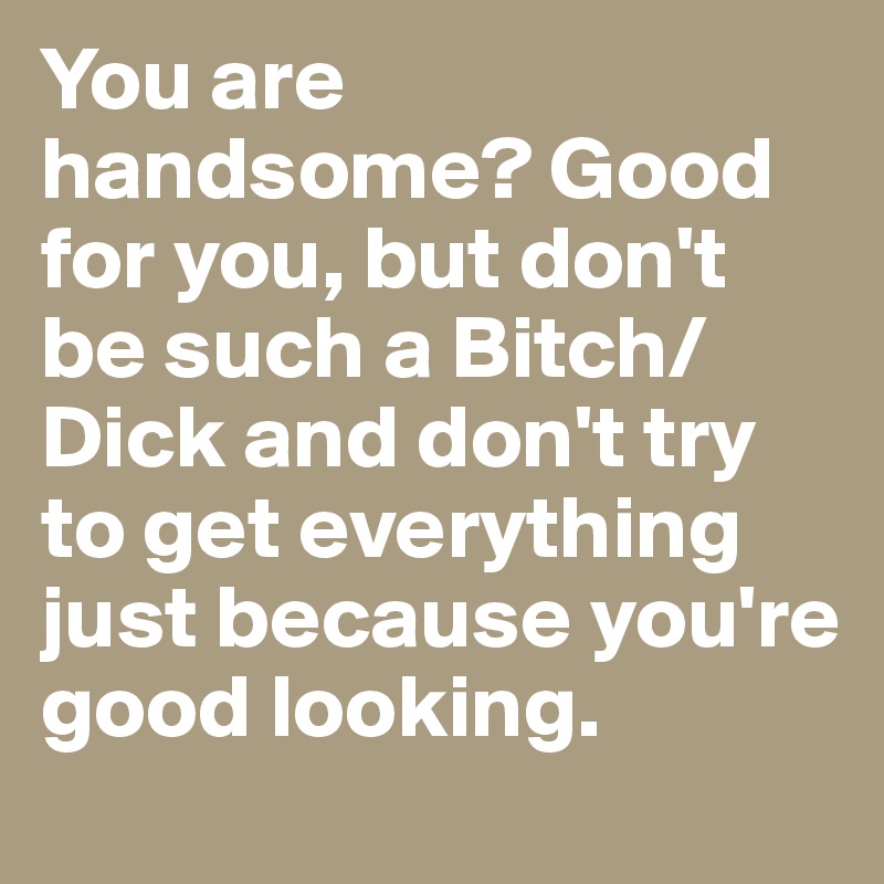 You are handsome? Good for you, but don't be such a Bitch/Dick and don't try to get everything just because you're good looking.