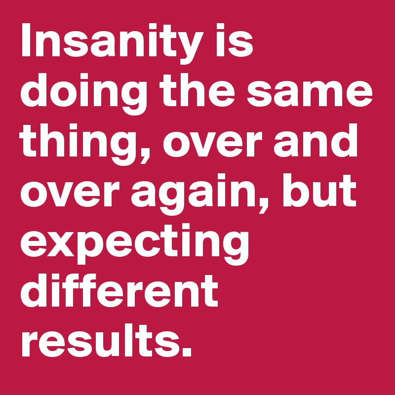 Insanity is doing the same thing, over and over again, but expecting different results.