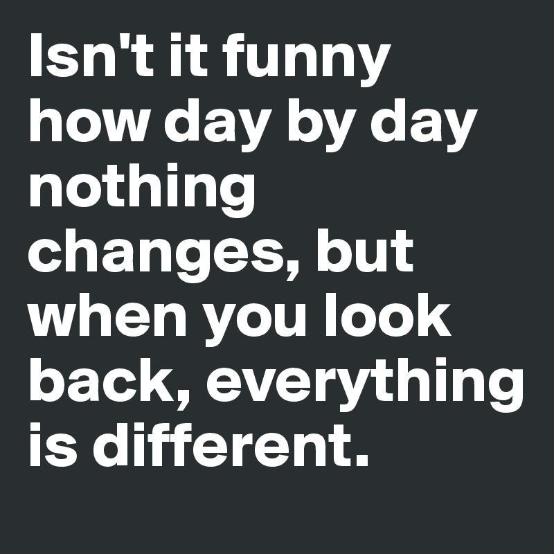 Isn't it funny how day by day nothing changes, but when you look back, everything is different.