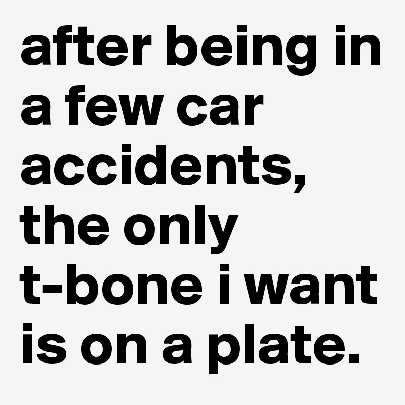 after being in a few car accidents, the only          t-bone i want is on a plate.                             