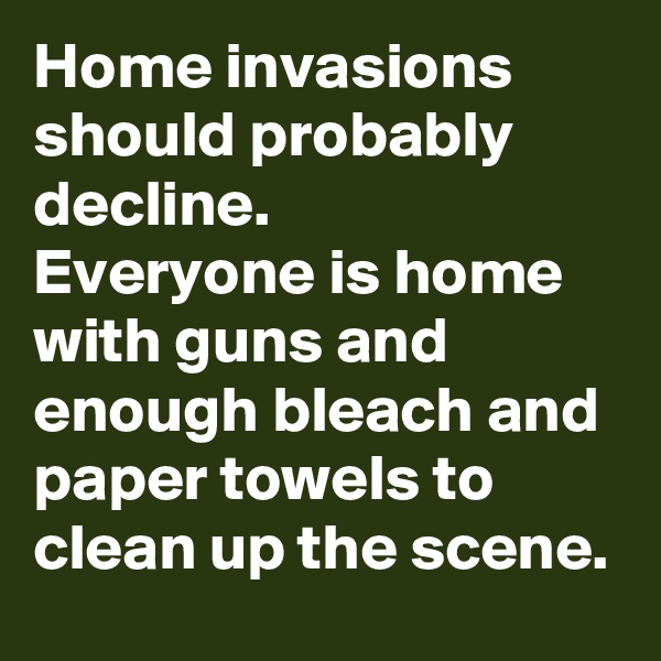 Home invasions should probably decline.
Everyone is home with guns and enough bleach and paper towels to clean up the scene. 