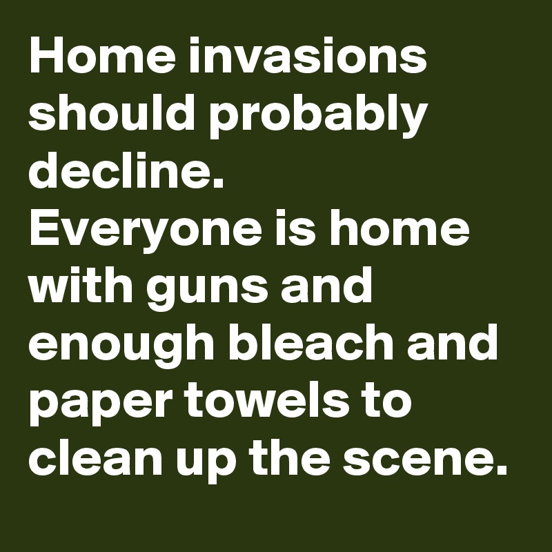 Home invasions should probably decline.
Everyone is home with guns and enough bleach and paper towels to clean up the scene. 