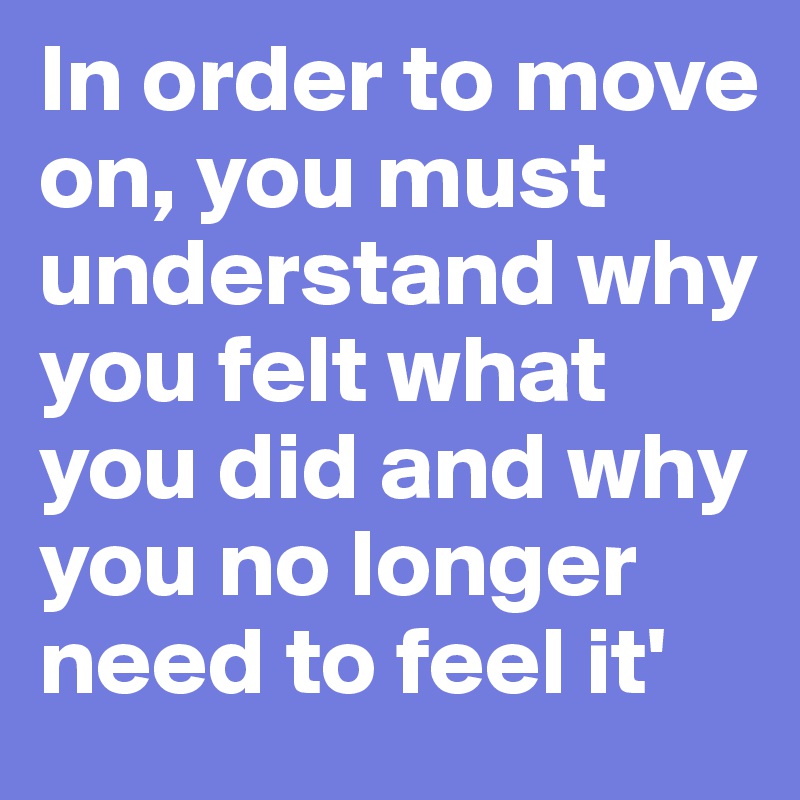 In order to move on, you must understand why you felt what you did and why you no longer need to feel it'