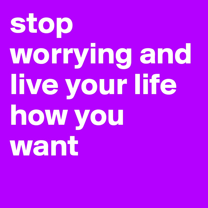 stop worrying and live your life how you want 
