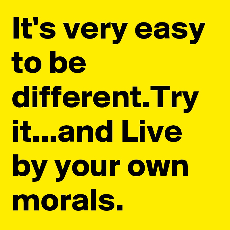 It's very easy to be different.Try it...and Live by your own morals.