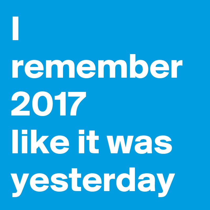 I remember 2017 
like it was yesterday