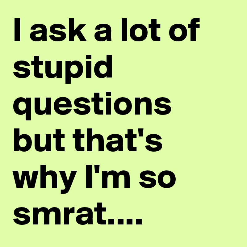 I ask a lot of stupid questions but that's why I'm so smrat....