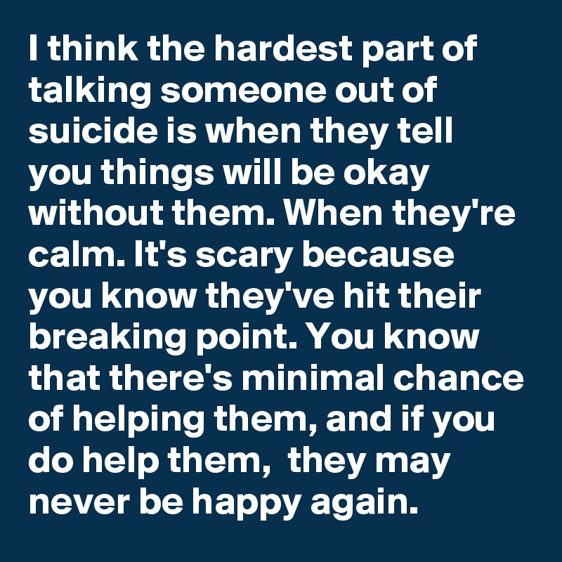I think the hardest part of talking someone out of suicide is when they tell you things will be okay without them. When they're calm. It's scary because you know they've hit their breaking point. You know that there's minimal chance of helping them, and if you do help them,  they may never be happy again. 