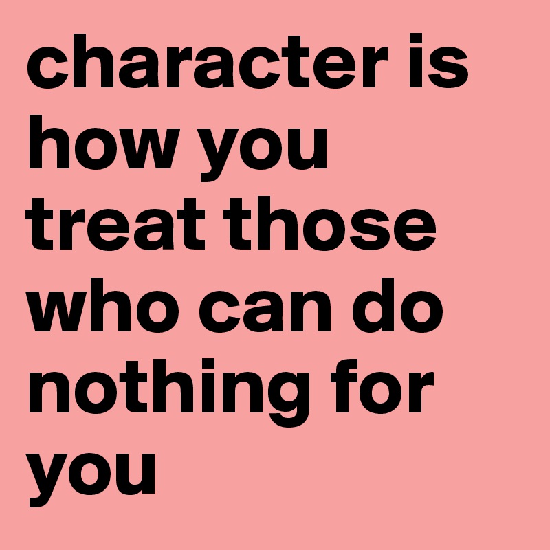 character is how you treat those who can do nothing for you