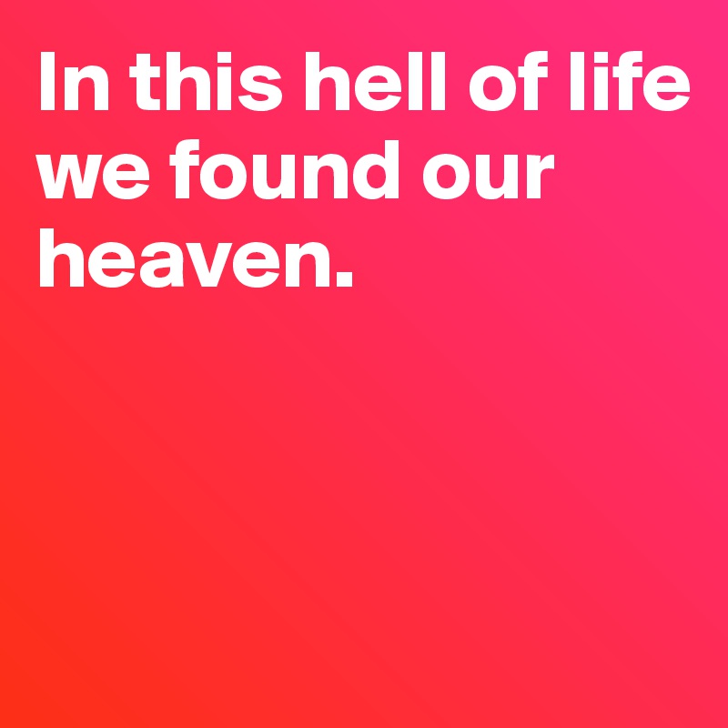 In this hell of life 
we found our heaven.



