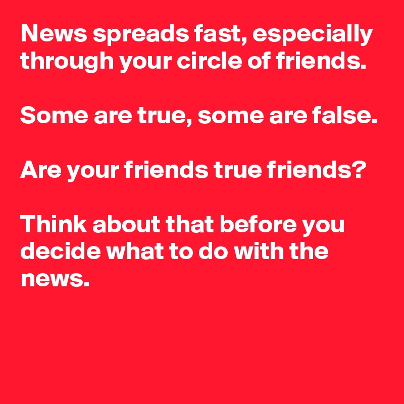 News spreads fast, especially through your circle of friends.

Some are true, some are false.

Are your friends true friends?

Think about that before you decide what to do with the news.