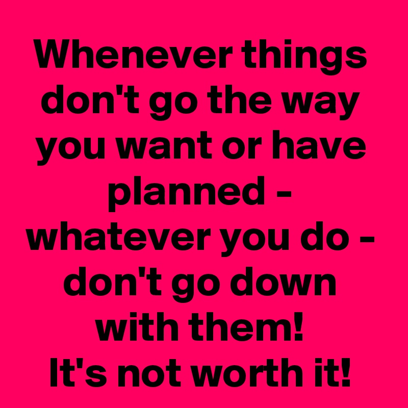 Whenever things don't go the way you want or have planned - whatever you do - don't go down with them!
It's not worth it!
