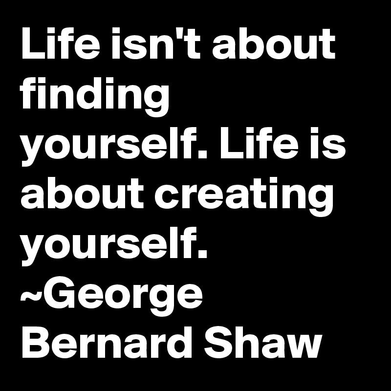 Life isn't about finding yourself. Life is about creating yourself. ~George Bernard Shaw