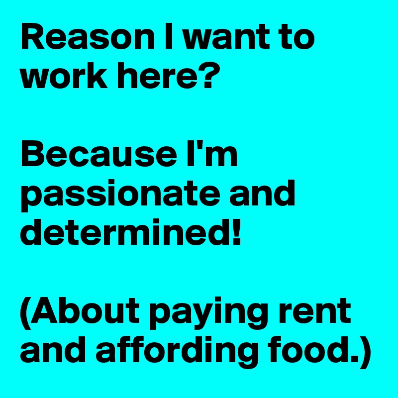 Reason I want to work here? 

Because I'm passionate and determined!

(About paying rent and affording food.)