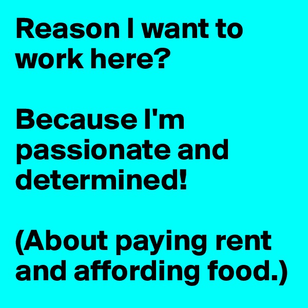 Reason I want to work here? 

Because I'm passionate and determined!

(About paying rent and affording food.)