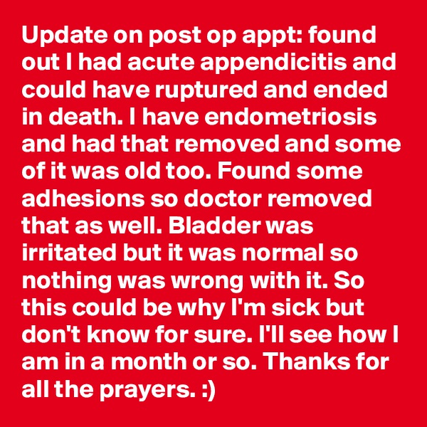 Update on post op appt: found out I had acute appendicitis and could have ruptured and ended in death. I have endometriosis and had that removed and some of it was old too. Found some adhesions so doctor removed that as well. Bladder was irritated but it was normal so nothing was wrong with it. So this could be why I'm sick but don't know for sure. I'll see how I am in a month or so. Thanks for all the prayers. :)  