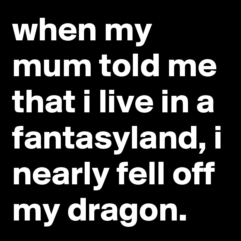 when my mum told me that i live in a fantasyland, i nearly fell off my dragon.