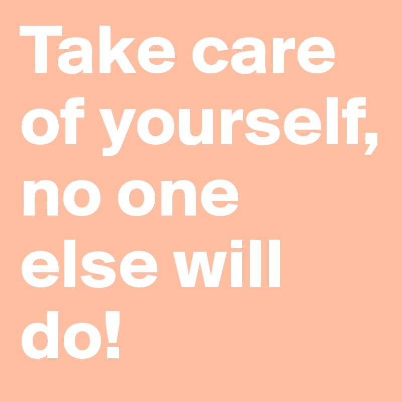 Take care of yourself, 
no one else will do! 