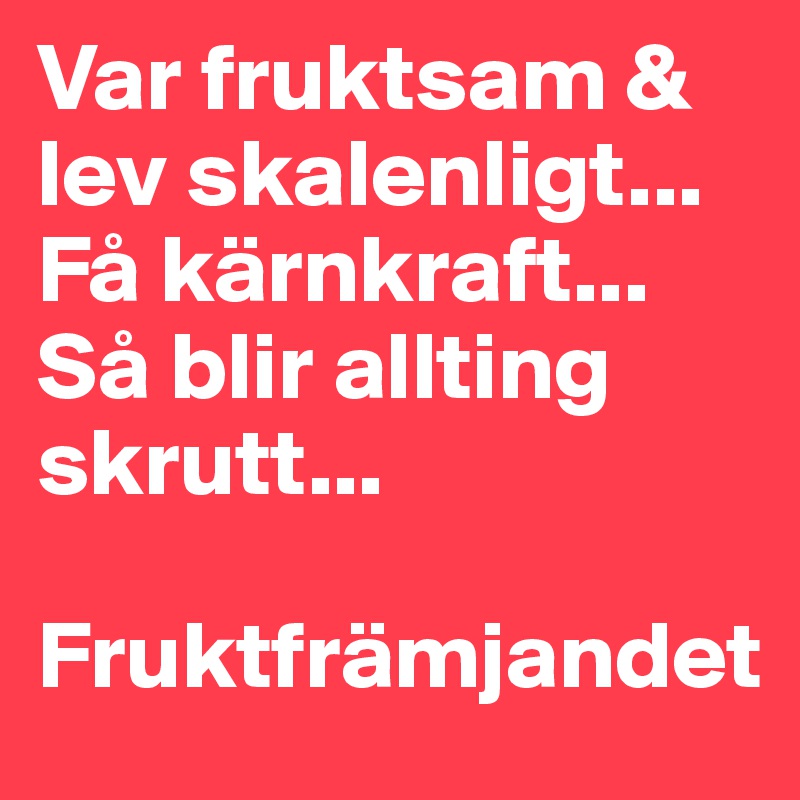 Var fruktsam & lev skalenligt...
Få kärnkraft... Så blir allting skrutt...

Fruktfrämjandet