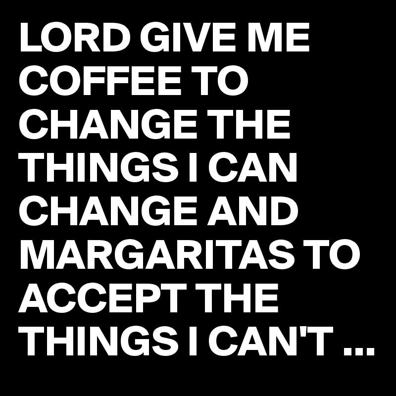 LORD GIVE ME COFFEE TO CHANGE THE THINGS I CAN CHANGE AND MARGARITAS TO ACCEPT THE THINGS I CAN'T ...