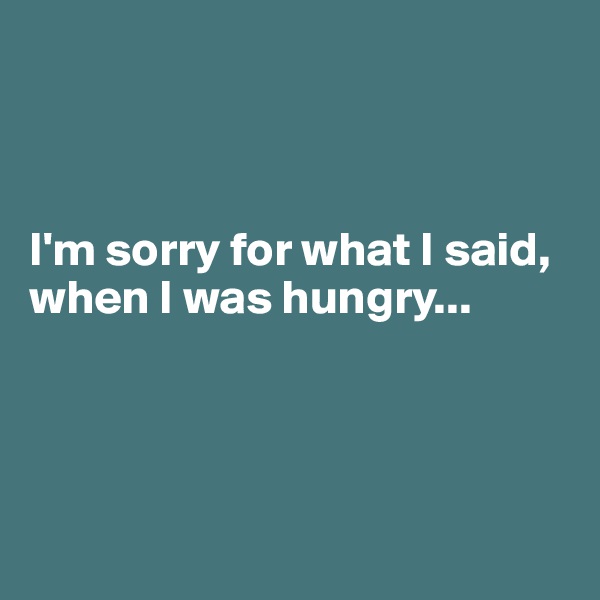 



I'm sorry for what I said, when I was hungry...




