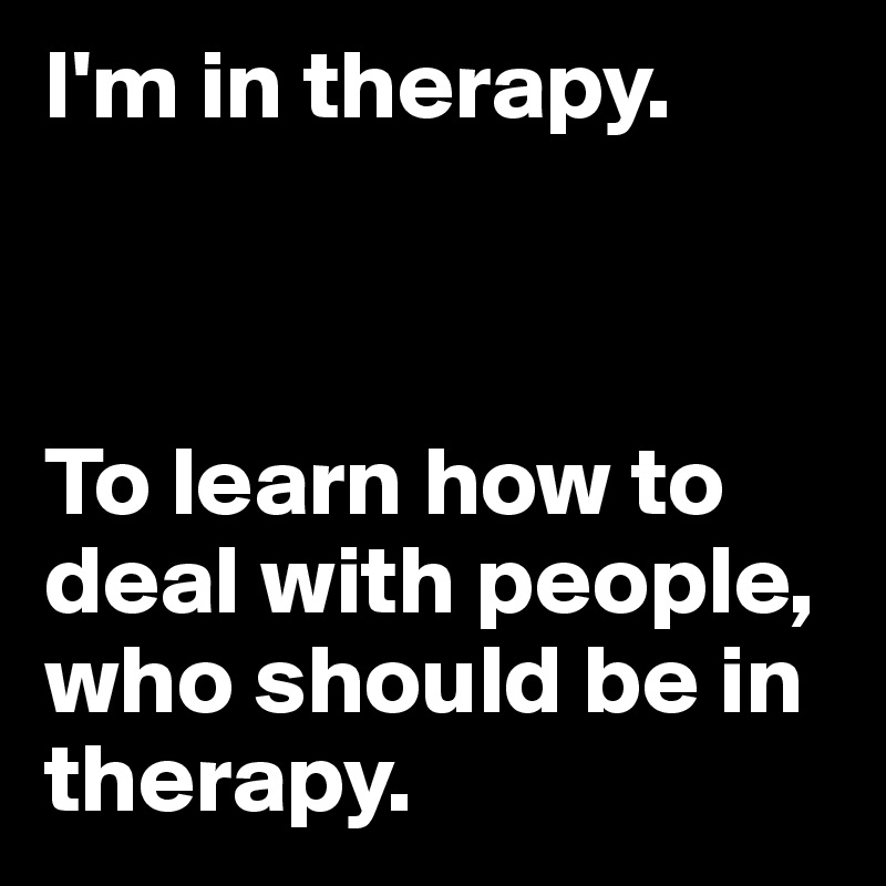 I'm in therapy.



To learn how to deal with people, who should be in therapy.