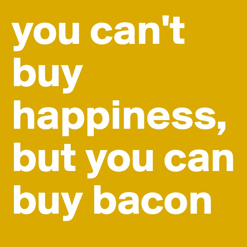 you can't buy happiness, but you can buy bacon