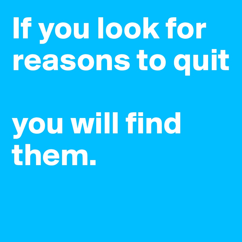 If you look for reasons to quit

you will find them.
