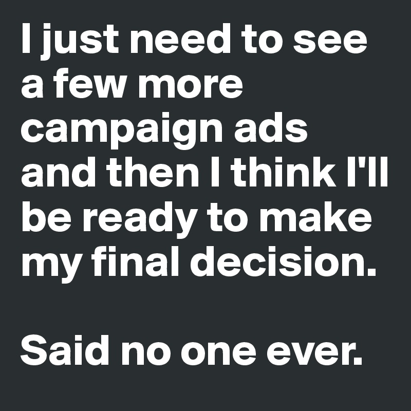 I just need to see a few more campaign ads and then I think I'll be ready to make my final decision. 

Said no one ever. 