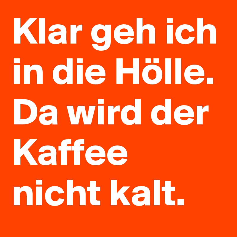 Klar geh ich in die Hölle. 
Da wird der Kaffee nicht kalt.