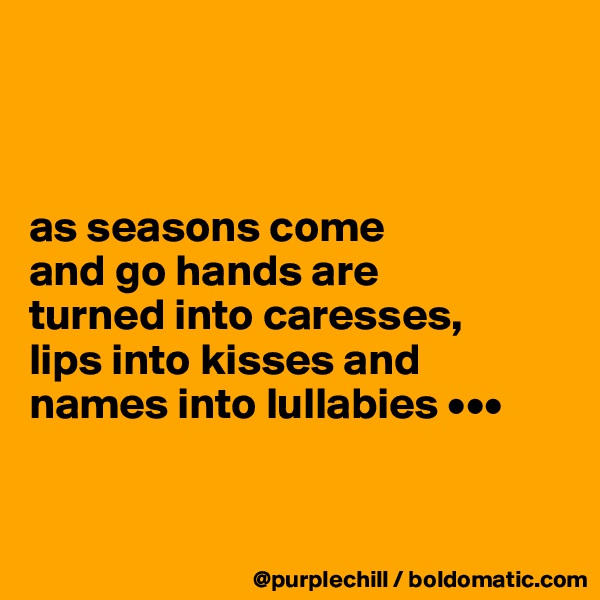 



as seasons come 
and go hands are 
turned into caresses, 
lips into kisses and 
names into lullabies •••


