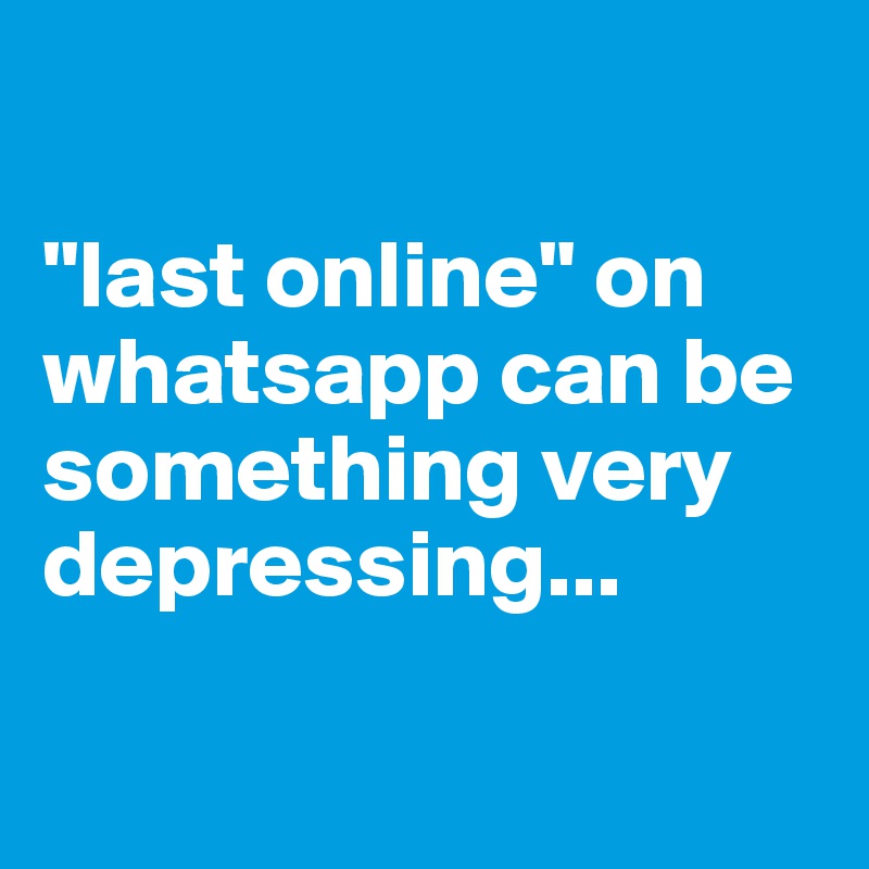 

"last online" on whatsapp can be something very depressing...

