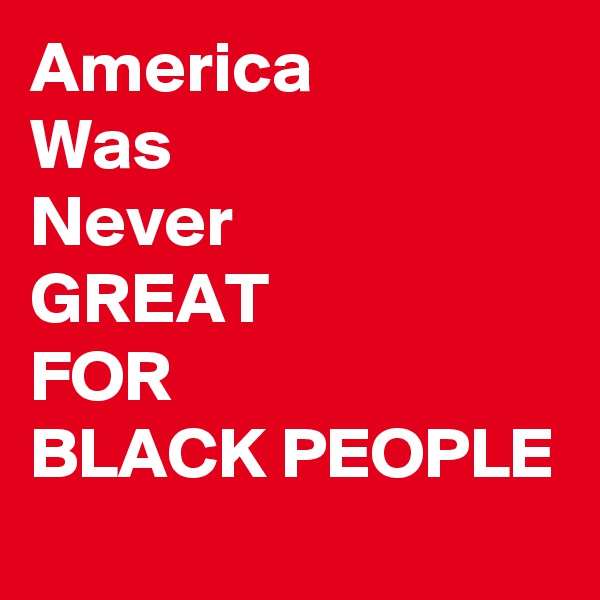 America
Was
Never 
GREAT
FOR
BLACK PEOPLE