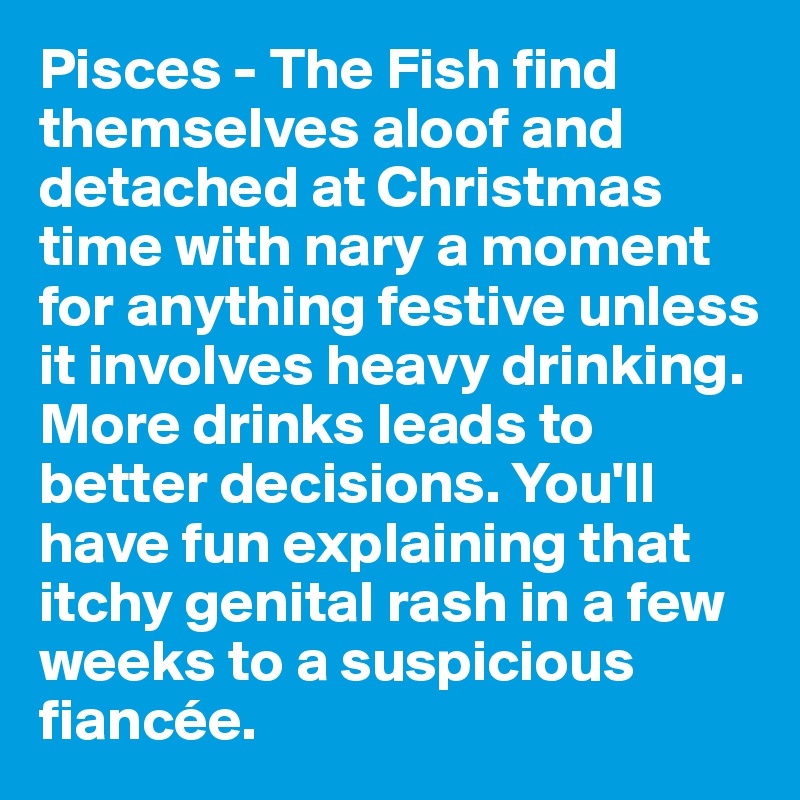 Pisces - The Fish find themselves aloof and detached at Christmas time with nary a moment for anything festive unless it involves heavy drinking. More drinks leads to better decisions. You'll have fun explaining that itchy genital rash in a few weeks to a suspicious fiancée.