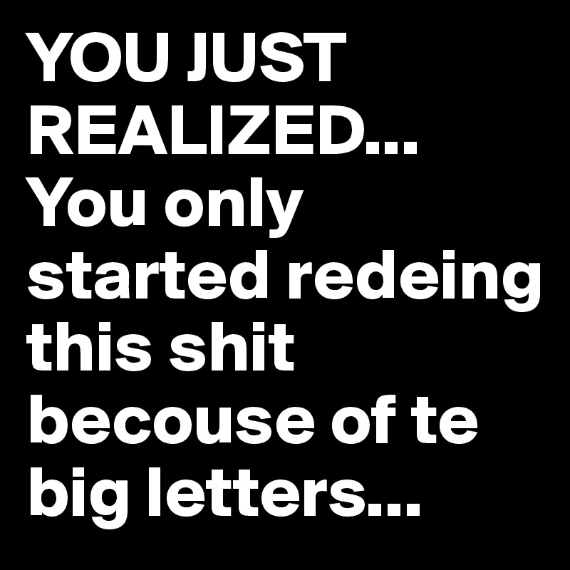 YOU JUST REALIZED... You only started redeing this shit becouse of te big letters...