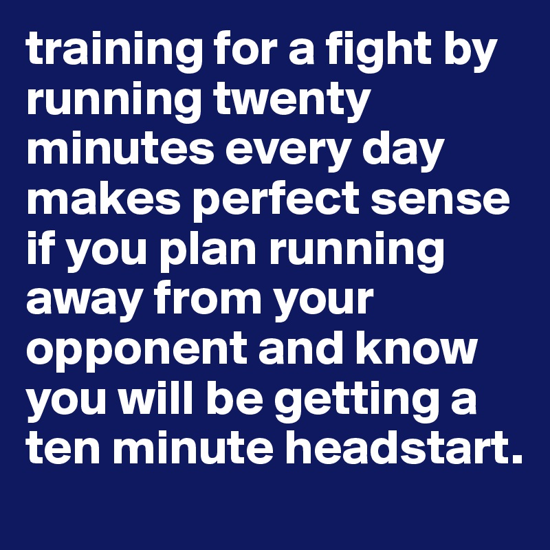 training for a fight by running twenty minutes every day makes perfect sense if you plan running away from your opponent and know you will be getting a ten minute headstart.