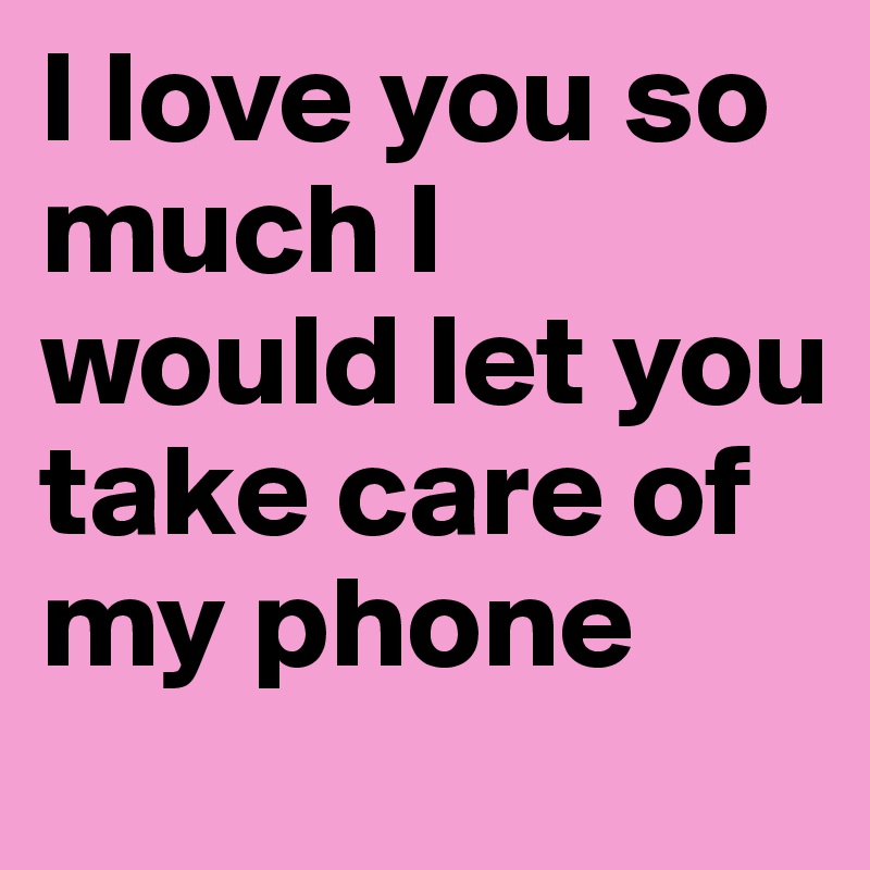 I love you so much I would let you take care of my phone