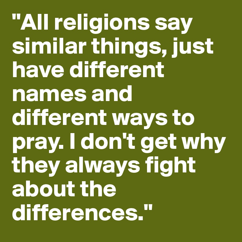 "All religions say similar things, just have different names and different ways to pray. I don't get why they always fight about the differences."