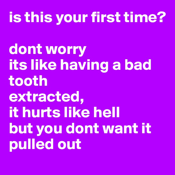 is this your first time?

dont worry
its like having a bad tooth 
extracted,
it hurts like hell
but you dont want it
pulled out