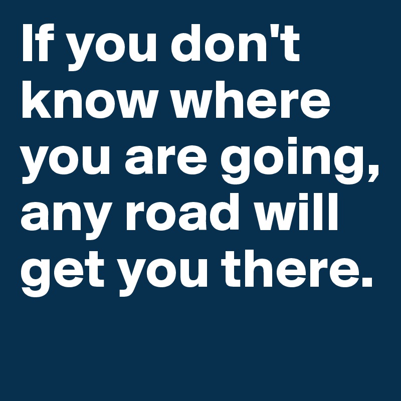 If you don't know where you are going, any road will get you there.
 
