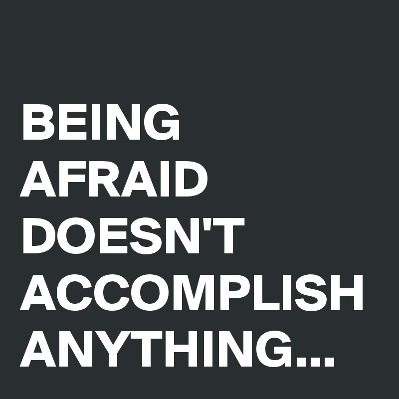 BEING AFRAID DOESN'T ACCOMPLISH ANYTHING...