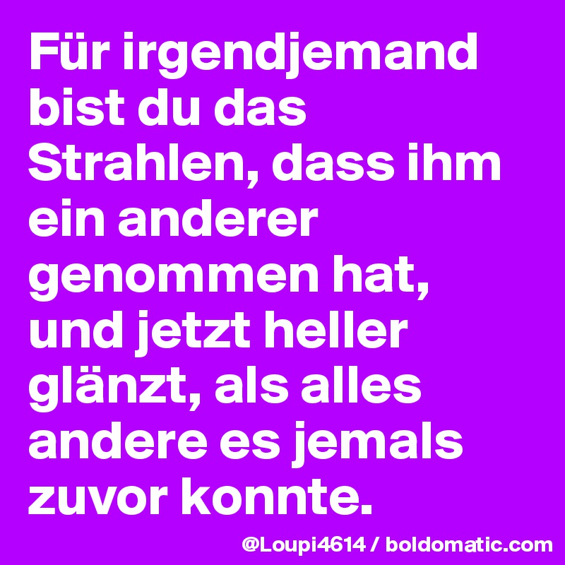 Für irgendjemand bist du das Strahlen, dass ihm ein anderer genommen hat, und jetzt heller glänzt, als alles andere es jemals zuvor konnte.