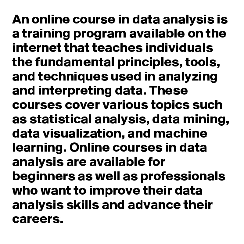 An online course in data analysis is a training program available on the internet that teaches individuals the fundamental principles, tools, and techniques used in analyzing and interpreting data. These courses cover various topics such as statistical analysis, data mining, data visualization, and machine learning. Online courses in data analysis are available for beginners as well as professionals who want to improve their data analysis skills and advance their careers.