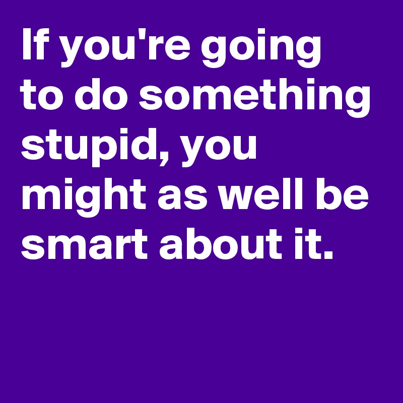 If you're going to do something stupid, you might as well be smart about it.
