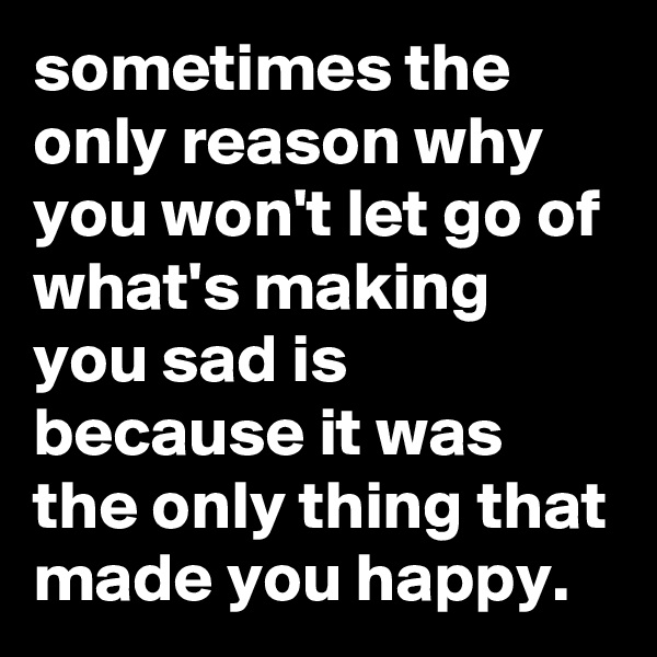 sometimes the only reason why you won't let go of what's making you sad is because it was the only thing that made you happy. 