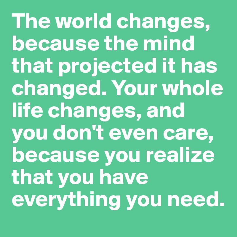 The world changes, because the mind that projected it has changed. Your whole life changes, and you don't even care, because you realize that you have everything you need. 