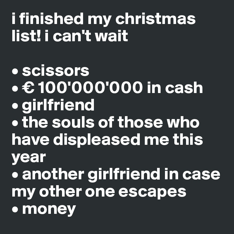 i finished my christmas list! i can't wait

• scissors
• € 100'000'000 in cash
• girlfriend
• the souls of those who        
have displeased me this year
• another girlfriend in case my other one escapes
• money
