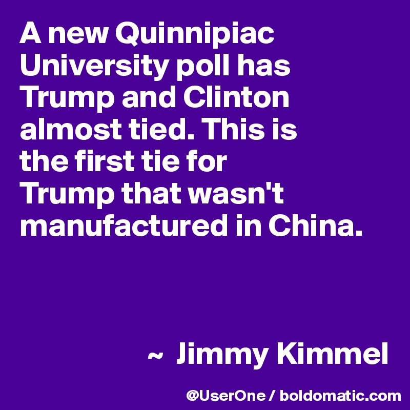 A new Quinnipiac University poll has Trump and Clinton almost tied. This is
the first tie for 
Trump that wasn't manufactured in China.



                    ~  Jimmy Kimmel
